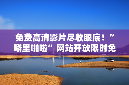免费高清影片尽收眼底！”噼里啪啦”网站开放限时免费！