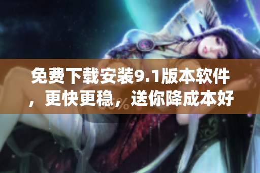 免费下载安装9.1版本软件，更快更稳，送你降成本好礼！)