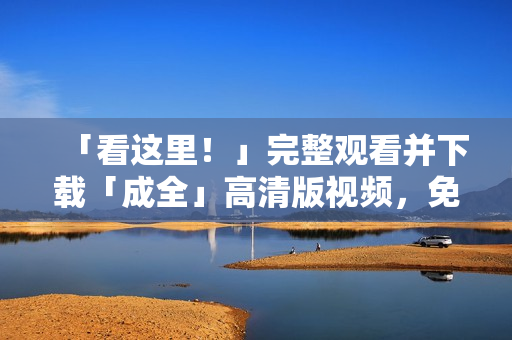 「看这里！」完整观看并下载「成全」高清版视频，免费网络播放！