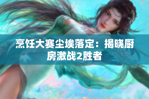 烹饪大赛尘埃落定：揭晓厨房激战2胜者