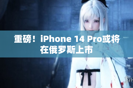 重磅！iPhone 14 Pro或将在俄罗斯上市
