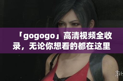 「gogogo」高清视频全收录，无论你想看的都在这里！