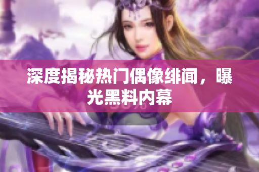深度揭秘热门偶像绯闻，曝光黑料内幕