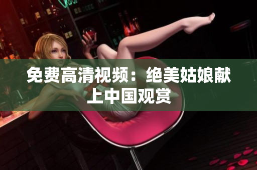 免费高清视频：绝美姑娘献上中国观赏