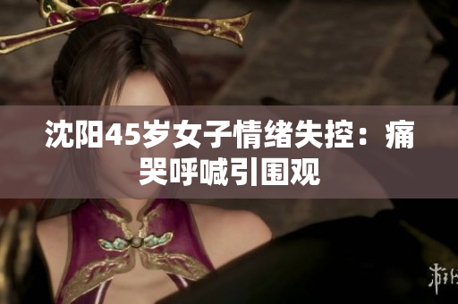 沈阳45岁女子情绪失控：痛哭呼喊引围观