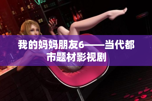 我的妈妈朋友6——当代都市题材影视剧