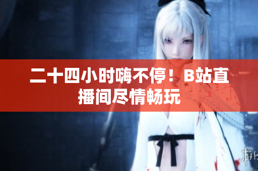 二十四小时嗨不停！B站直播间尽情畅玩