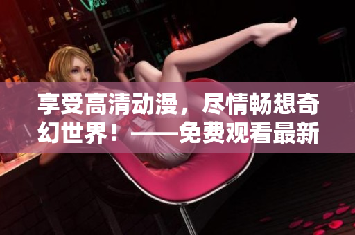 享受高清动漫，尽情畅想奇幻世界！——免费观看最新动漫视频