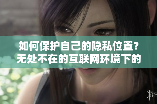 如何保护自己的隐私位置？无处不在的互联网环境下的保密方法