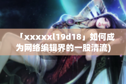 「xxxxxl19d18」如何成为网络编辑界的一股清流)