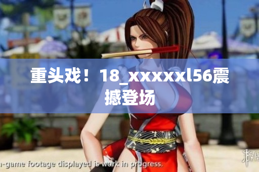 重头戏！18_xxxxxl56震撼登场