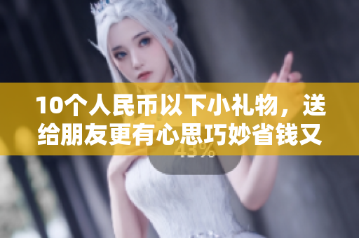 10个人民币以下小礼物，送给朋友更有心思巧妙省钱又贴心，10元以下小礼物推荐