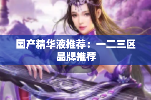 国产精华液推荐：一二三区品牌推荐