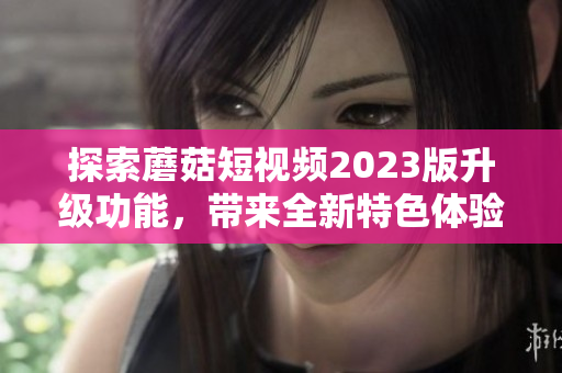 探索蘑菇短视频2023版升级功能，带来全新特色体验！