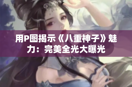 用P图揭示《八重神子》魅力：完美全光大曝光