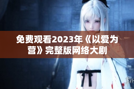 免费观看2023年《以爱为营》完整版网络大剧
