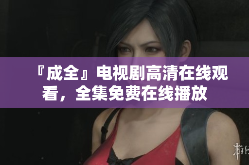 『成全』电视剧高清在线观看，全集免费在线播放