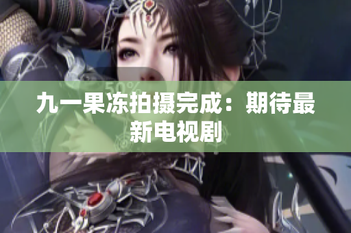 九一果冻拍摄完成：期待最新电视剧