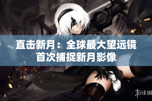直击新月：全球最大望远镜首次捕捉新月影像