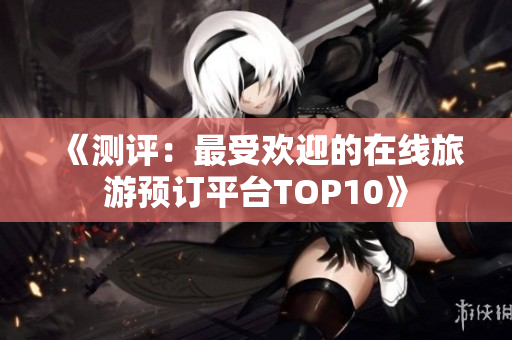 《测评：最受欢迎的在线旅游预订平台TOP10》