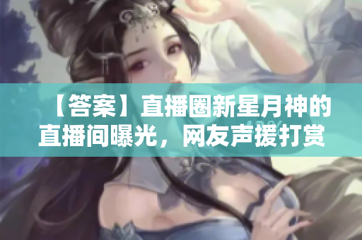 【答案】直播圈新星月神的直播间曝光，网友声援打赏