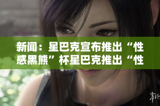 新闻：星巴克宣布推出“性感黑熊”杯星巴克推出“性感黑熊”杯，热卖全球