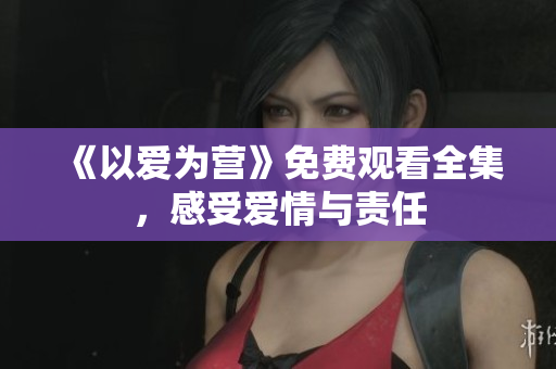 《以爱为营》免费观看全集，感受爱情与责任