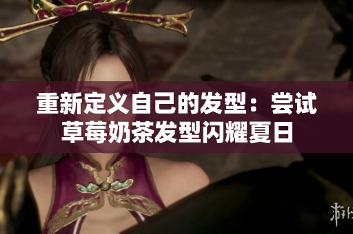 重新定义自己的发型：尝试草莓奶茶发型闪耀夏日