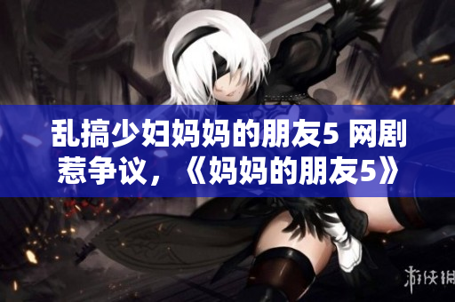 乱搞少妇妈妈的朋友5 网剧惹争议，《妈妈的朋友5》引发争议
