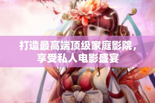 打造最高端顶级家庭影院，享受私人电影盛宴