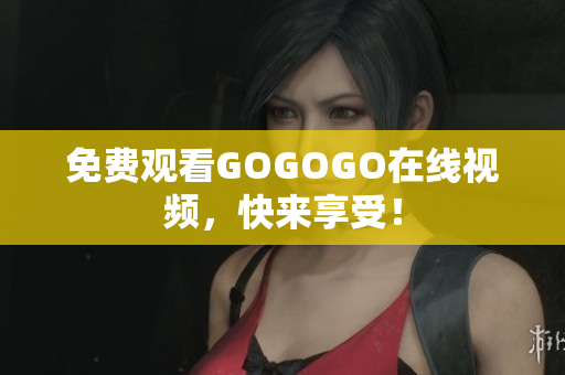 免费观看GOGOGO在线视频，快来享受！