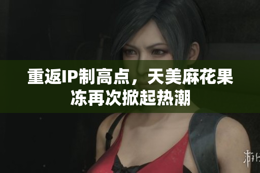 重返IP制高点，天美麻花果冻再次掀起热潮