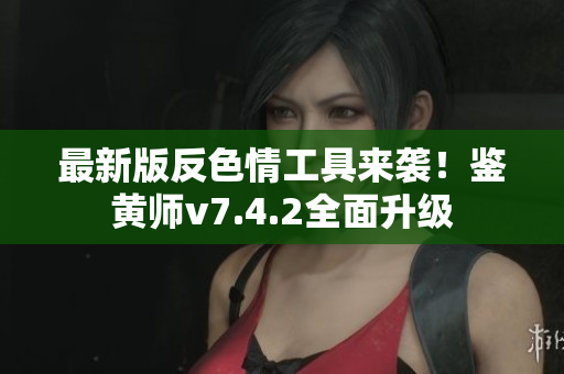 最新版反色情工具来袭！鉴黄师v7.4.2全面升级