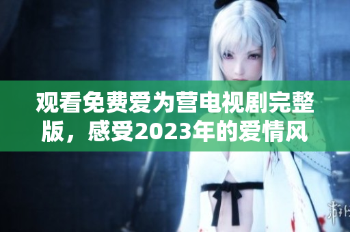 观看免费爱为营电视剧完整版，感受2023年的爱情风暴