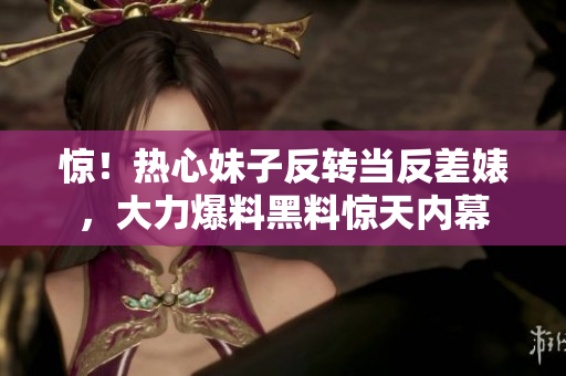 惊！热心妹子反转当反差婊，大力爆料黑料惊天内幕