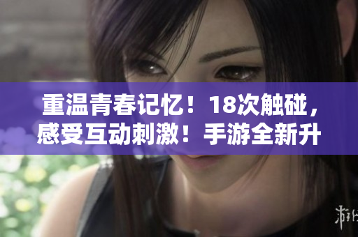 重温青春记忆！18次触碰，感受互动刺激！手游全新升级！