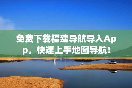 免费下载福建导航导入App，快速上手地图导航！