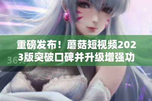 重磅发布！蘑菇短视频2023版突破口碑并升级增强功能