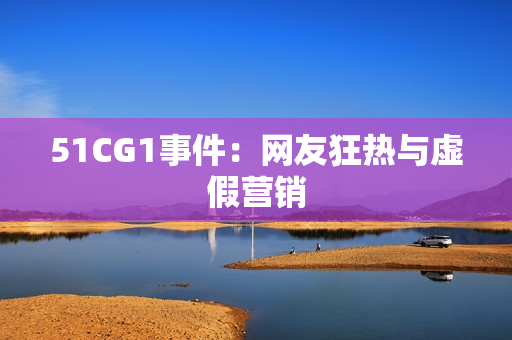 51CG1事件：网友狂热与虚假营销