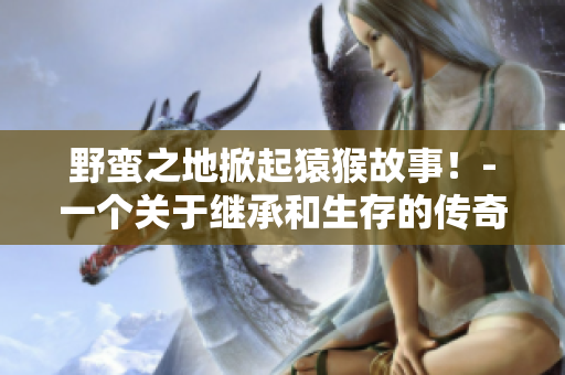 野蛮之地掀起猿猴故事！-一个关于继承和生存的传奇
