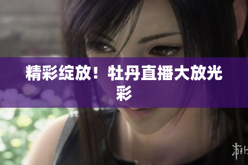 精彩绽放！牡丹直播大放光彩