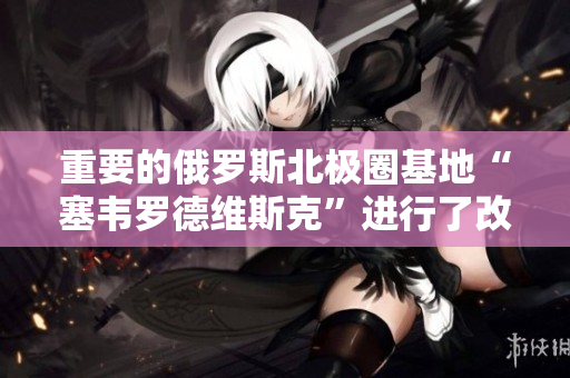 重要的俄罗斯北极圈基地“塞韦罗德维斯克”进行了改建