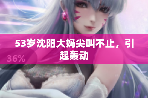 53岁沈阳大妈尖叫不止，引起轰动