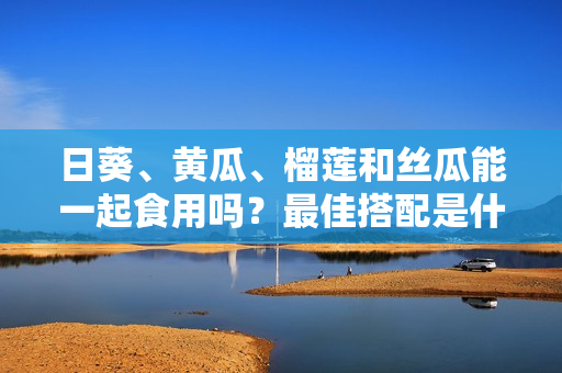 日葵、黄瓜、榴莲和丝瓜能一起食用吗？最佳搭配是什么？