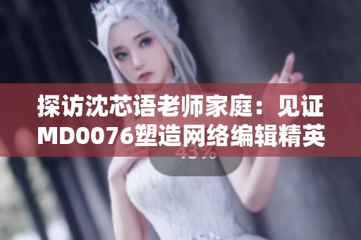 探访沈芯语老师家庭：见证MD0076塑造网络编辑精英