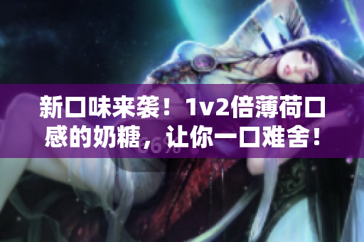 新口味来袭！1v2倍薄荷口感的奶糖，让你一口难舍！