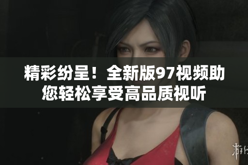 精彩纷呈！全新版97视频助您轻松享受高品质视听