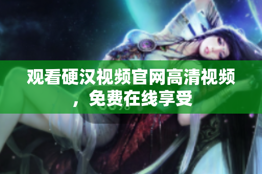 观看硬汉视频官网高清视频，免费在线享受