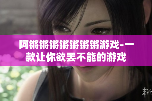 阿锵锵锵锵锵锵锵游戏-一款让你欲罢不能的游戏