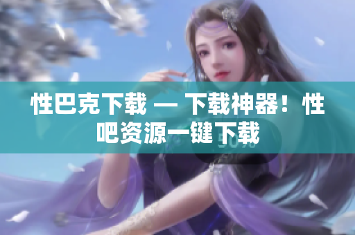 性巴克下载 — 下载神器！性吧资源一键下载